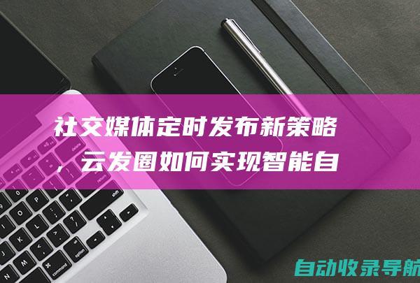 社交媒体定时发布新策略，云发圈如何实现智能自动发圈(社交媒体定时发布广告)